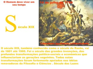 O século XIX, também conhecido como o século da Razão, vai
de 1801 até 1900. Foi o século das grandes invenções, das
profundas transformações político-sociais e econômicas que
influenciariam as gerações seguintes. Todas estas
transformações foram fortemente apoiadas nas idéias
renovadoras da Filosofia e Ciências . Século das Luzes
Século XIX
Liberdade,igualdade,solidariedade
14 de julho de 1789 O Homem deve viver em
seu tempo
 