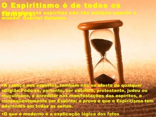 O Espiritismo é de todos os
tempos.•Os fenômenos espíritas são tão antigos quanto o
mundo. Gabriel Delanne 
•O que é moderno é a explicação lógica dos fatos
•A crença nos espíritos, também não se afasta de qualquer
religião Pode-se, portanto, ser católico, protestante, judeu ou
muçulmano, e acreditar nas manifestações dos espíritos, e
conseqüentemente ser Espírita; a prova é que o Espiritismo tem
aderentes em todas as seitas.
 