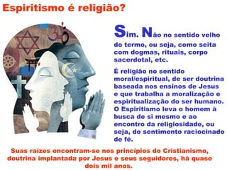 Sim. Não no sentido velho
do termo, ou seja, como seita
com dogmas, rituais, corpo
sacerdotal, etc.
É religião no sentido
moral/espiritual, de ser doutrina
baseada nos ensinos de Jesus
e que trabalha a moralização e
espiritualização do ser humano.
O Espiritismo leva o homem à
busca de si mesmo e ao
encontro da religiosidade, ou
seja, do sentimento raciocinado
de fé.
Espiritismo é religião?
Suas raízes encontram-se nos princípios do Cristianismo,
doutrina implantada por Jesus e seus seguidores, há quase
dois mil anos.
 