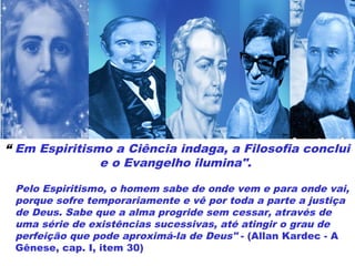 “ Em Espiritismo a Ciência indaga, a Filosofia conclui
e o Evangelho ilumina".
Pelo Espiritismo, o homem sabe de onde vem e para onde vai,
porque sofre temporariamente e vê por toda a parte a justiça
de Deus. Sabe que a alma progride sem cessar, através de
uma série de existências sucessivas, até atingir o grau de
perfeição que pode aproximá-la de Deus" - (Allan Kardec - A
Gênese, cap. I, item 30)
 