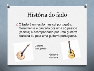 História do fado
O O fado é um estilo musical português.
Geralmente é cantado por uma só pessoa
(fadista) e acompanhado por uma guitarra
clássica ou pela uma guitarra portuguesa.
Guitarra
portuguesa
Guitarra
classica
 