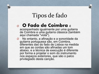Tipos de fado
O O Fado de Coimbra é
acompanhado igualmente por uma guitarra
de Coimbra e uma guitarra clássica (também
aqui chamada "viola").
O No entanto, a afinação e a sonoridade da
guitarra portuguesa são, em Coimbra,
diferentes das do fado de Lisboa na medida
em que as cordas são afinadas um tom
abaixo, e a técnica de execução é diferente
por forma a projetar o som do instrumento
nos espaços exteriores, que são o palco
privilegiado desta canção.
 