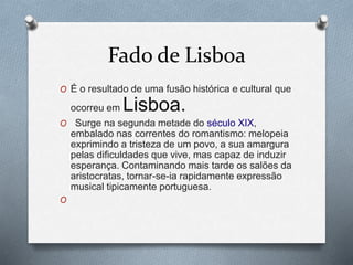 Fado de Lisboa
O É o resultado de uma fusão histórica e cultural que
ocorreu em Lisboa.
O Surge na segunda metade do século XIX,
embalado nas correntes do romantismo: melopeia
exprimindo a tristeza de um povo, a sua amargura
pelas dificuldades que vive, mas capaz de induzir
esperança. Contaminando mais tarde os salões da
aristocratas, tornar-se-ia rapidamente expressão
musical tipicamente portuguesa.
O
 