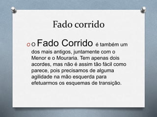 Fado corrido
O O Fado Corrido é também um
dos mais antigos, juntamente com o
Menor e o Mouraria. Tem apenas dois
acordes, mas não é assim tão fácil como
parece, pois precisamos de alguma
agilidade na mão esquerda para
efetuarmos os esquemas de transição.
 