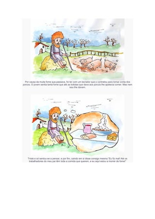 Por causa da muita fome que passava, foi ter com um lavrador que o contratou para tomar conta dos
porcos. O jovem sentia tanta fome que até as bolotas que dava aos porcos lhe apetecia comer. Mas nem
isso lhe davam.
Triste e só sentou-se a pensar, e por fim, caindo em si disse consigo mesmo:”Eu fiz mal! Até os
trabalhadores do meu pai têm toda a comida que querem, e eu aqui estou a morrer de fome!”
 
