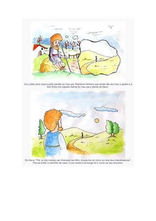 Vou voltar para casa e pedir perdão ao meu pai. Reclamei dinheiro que ainda não era meu e gastei-o à
toa! Sinto-me culpado diante do meu pai e diante de Deus.
Dir-lhe-ei: “Pai, já não mereço ser chamado teu filho. Aceita-me só como um dos teus trabalhadores”.
Pôs-se então a caminho de casa. O pai vendo-o ao longe foi a correr ao seu encontro.
 