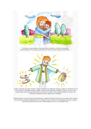 Comovido, o pai apertou-o nos seus braços e beijou-o, cheio de compaixão.
O filho disse-lhe: “Pai, pequei contra Deus e contra ti, já não mereço ser teu filho…”
Então o pai disse aos seus criados: “Tragam depressa as melhores roupas e vistam-no. Ponham-lhe um
anel no dedo e sandálias nos pés. Matem o bezerro que estamos a engordar; porque vai haver uma
grande festa, pois este meu filho estava como morto e voltou à vida; estava perdido e tornou a ser
achado!”Começaram então a alegrar-se e a festejar.
Naquele tempo o anel era sinal de autoridade e o calçado mostrava que ele era um homem livre, porque
só os escravos andavam descalços! Com o abraço do pai e as suas novas sandálias nos pés, o jovem
não tinha dúvidas de que o pai o tinha recebido como a um verdadeiro filho.
 