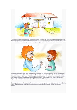 Entretanto o filho mais velho que estava no campo a trabalhar, ao voltar para casa ouviu a música da
festa, e perguntou a um dos criados o que se passava.”Foi o teu irmão que voltou”, respondeu-lhe. “O teu
pai mandou festejar o regresso do teu irmão”.
Isto irritou tanto o filho mais velho, que ele não quis entrar, por isso o pai teve que sair da festa e insistir
para que ele entrasse. Ele porém, respondeu:”Todos estes anos tenho trabalhado duramente para ti sem
nunca me recusar a fazer fosse o que fosse que me mandasses, e em todo este tempo nunca me deste
nem sequer um cabrito para que eu festejasse com os meus amigos! Agora que voltou o vagabundo,
depois de te gastar dinheiro na má vida, tu fazes um banquete!”
Então o pai contestou: “Meu querido filho, eu e tu continuamos ligados e tudo o que possuo é teu. É justo,
porém, que festejemos, pois o teu irmão estava como morto e tornou a viver; estava perdido e foi
achado!”
 