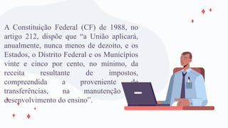 A Constituição Federal (CF) de 1988, no
artigo 212, dispõe que “a União aplicará,
anualmente, nunca menos de dezoito, e os
Estados, o Distrito Federal e os Municípios
vinte e cinco por cento, no mínimo, da
receita resultante de impostos,
compreendida a proveniente de
transferências, na manutenção e
desenvolvimento do ensino”.
 