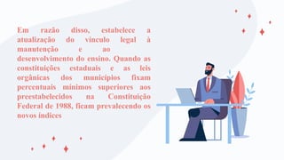 Em razão disso, estabelece a
atualização do vínculo legal à
manutenção e ao
desenvolvimento do ensino. Quando as
constituições estaduais e as leis
orgânicas dos municípios fixam
percentuais mínimos superiores aos
preestabelecidos na Constituição
Federal de 1988, ficam prevalecendo os
novos índices
 