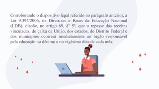 Corroborando o dispositivo legal referido no parágrafo anterior, a
Lei 9.394/2006, de Diretrizes e Bases da Educação Nacional
(LDB), dispõe, no artigo 69, §º 5º, que o repasse das receitas
vinculadas, do caixa da União, dos estados, do Distrito Federal e
dos municípios ocorrerá imediatamente ao órgão responsável
pela educação no décimo e no vigésimo dias de cada mês.
 