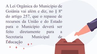 A Lei Orgânica do Município de
Goiânia vai além e diz, no § 8º
do artigo 257, que o repasse de
recursos da União e do Estado
para o Município deverá ser
feito diretamente para a
Secretaria Municipal de
Educação
 