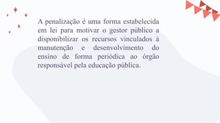 A penalização é uma forma estabelecida
em lei para motivar o gestor público a
disponibilizar os recursos vinculados à
manutenção e desenvolvimento do
ensino de forma periódica ao órgão
responsável pela educação pública.
 
