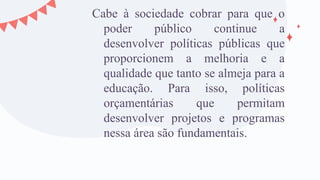 Cabe à sociedade cobrar para que o
poder público continue a
desenvolver políticas públicas que
proporcionem a melhoria e a
qualidade que tanto se almeja para a
educação. Para isso, políticas
orçamentárias que permitam
desenvolver projetos e programas
nessa área são fundamentais.
 