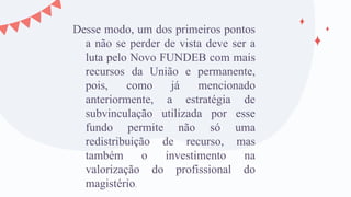 Desse modo, um dos primeiros pontos
a não se perder de vista deve ser a
luta pelo Novo FUNDEB com mais
recursos da União e permanente,
pois, como já mencionado
anteriormente, a estratégia de
subvinculação utilizada por esse
fundo permite não só uma
redistribuição de recurso, mas
também o investimento na
valorização do profissional do
magistério.
 