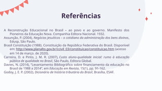 Referências
A Reconstrução Educacional no Brasil – ao povo e ao governo. Manifesto dos
Pioneiros da Educação Nova. Companhia Editora Nacional. 1932.
Assunção, P. (2004), Negócios Jesuíticos – o cotidiano da administração dos bens divinos,
Edusp, São Paulo.
Brasil Constituição (1988). Constituição da República Federativa do Brasil. Disponível
em: http://www.planalto.gov.br/ccivil_03/constituicao/constituicao.htm (acesso
em 14 de março. de 2020).
Carreira, D. e Pinto, J. M. R. (2007), Custo aluno-qualidade inicial: rumo à educação
pública de qualidade no Brasil, São Paulo, Editora Global.
Davies, N. (2014), “Levantamento Bibliográfico sobre financiamento da educação no
Brasil de 1988 a 2014”, em Educação em Revista, 15(1), pp. 91-162.
Godoy, J. E. P. (2002), Dicionário de história tributária do Brasil, Brasília, ESAF.
 