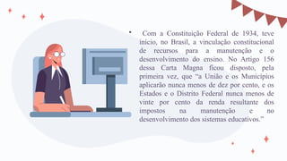  Com a Constituição Federal de 1934, teve
início, no Brasil, a vinculação constitucional
de recursos para a manutenção e o
desenvolvimento do ensino. No Artigo 156
dessa Carta Magna ficou disposto, pela
primeira vez, que “a União e os Municípios
aplicarão nunca menos de dez por cento, e os
Estados e o Distrito Federal nunca menos de
vinte por cento da renda resultante dos
impostos na manutenção e no
desenvolvimento dos sistemas educativos.”
 