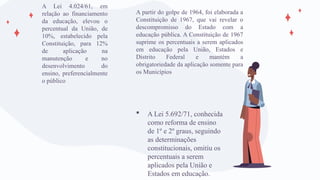 A partir do golpe de 1964, foi elaborada a
Constituição de 1967, que vai revelar o
descompromisso do Estado com a
educação pública. A Constituição de 1967
suprime os percentuais a serem aplicados
em educação pela União, Estados e
Distrito Federal e mantém a
obrigatoriedade da aplicação somente para
os Municípios
 A Lei 5.692/71, conhecida
como reforma de ensino
de 1º e 2º graus, seguindo
as determinações
constitucionais, omitiu os
percentuais a serem
aplicados pela União e
Estados em educação.
A Lei 4.024/61, em
relação ao financiamento
da educação, elevou o
percentual da União, de
10%, estabelecido pela
Constituição, para 12%
de aplicação na
manutenção e no
desenvolvimento do
ensino, preferencialmente
o público
 