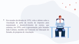  Em meados da década de 1970, volta o debate sobre a
vinculação de parte da receita de impostos para
manutenção e desenvolvimento do ensino, que
culmina, em 1976, com a apresentação, pelo Senador
João Calmon, membro da Comissão de Educação do
Senado, de proposta de vinculação.
 