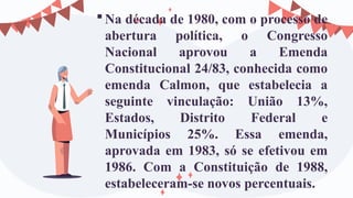 Na década de 1980, com o processo de
abertura política, o Congresso
Nacional aprovou a Emenda
Constitucional 24/83, conhecida como
emenda Calmon, que estabelecia a
seguinte vinculação: União 13%,
Estados, Distrito Federal e
Municípios 25%. Essa emenda,
aprovada em 1983, só se efetivou em
1986. Com a Constituição de 1988,
estabeleceram-se novos percentuais.
 