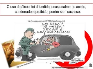 O uso do álcool foi difundido, ocasionalmente aceito,
condenado e proibido, porém sem sucesso.
http://bicicletanarua.wordpress.com/tag/lei-seca/
http://www.papodepm.com/2011/08/charge-lei-seca.html
 