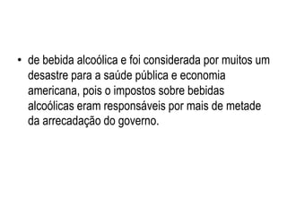 • de bebida alcoólica e foi considerada por muitos um
desastre para a saúde pública e economia
americana, pois o impostos sobre bebidas
alcoólicas eram responsáveis por mais de metade
da arrecadação do governo.
 