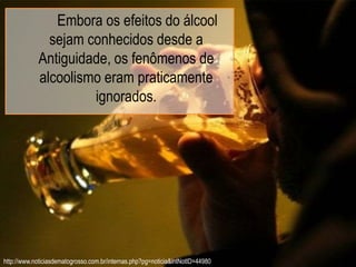 Embora os efeitos do álcool
sejam conhecidos desde a
Antiguidade, os fenômenos de
alcoolismo eram praticamente
ignorados.
http://www.noticiasdematogrosso.com.br/internas.php?pg=noticia&intNotID=44980
 