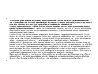 •
Acredita-se que o homem do período neolítico consumia vinhos de frutas vermelhas em 6400
A.C. A descoberta do processo de destilação, no século XII, tornou possível a produção de bebidas
com teor alcoólico mais alto que aquelas feitas somente por fermentação.
Ficando atrás somente da cafeína, o álcool é usado por mais pessoas e em quantidades maiores
que qualquer outra substância. Serviu para diversos fins à medida em que as culturas e sociedades
evoluíram ao longo dos anos. O uso do álcool foi difundido, ocasionalmente aceito, condenado e
proibido, porém sem sucesso.
Estima-se que 70% dos estudantes americanos do último ano colegial consumiram algum tipo de
bebida alcoólica ao menos uma vez no último mês, apesar de a idade legal para consumo de álcool
variar entre 18 e 21 anos de idade nos Estados Unidos. Ainda que apenas 5 a 7% dos adolescentes
sejam considerados alcoólatras, 19 a 20% podem ser classificados como "bebedores
problemáticos". Esse grupo inclui aqueles adolescentes que ficam bêbados seis ou mais vezes por
ano e/ou que sofrem conseqüências negativas como resultado de seu comportamento em relação à
bebida pelo menos duas vezes por ano. Tais conseqüências podem incluir acidentes relacionados
ao consumo de álcool ou problemas com a lei, com familiares, com amigos, com a escola ou com
namorados. No passado, os homens tradicionalmente bebiam mais que as mulheres. Entretanto, a
incidência de pessoas que bebem está se tornando mais igual entre os sexos.
O consumo de álcool é primariamente influenciado por atitudes desenvolvidas durante a infância e
adolescência e, portanto, associadas a atitudes dos pais e comportamentos em relação à bebida
dentro e fora de casa, influência de colegas e da sociedade e relacionamentos familiares.
•
 