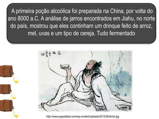 A primeira poção alcoólica foi preparada na China, por volta do
ano 8000 a.C. A análise de jarros encontrados em Jiahu, no norte
do país, mostrou que eles continham um drinque feito de arroz,
mel, uvas e um tipo de cereja. Tudo fermentado
http://www.papodebar.com/wp-content/uploads/2012/06/drink.jpg
 
