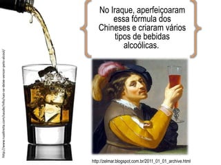 No Iraque, aperfeiçoaram
essa fórmula dos
Chineses e criaram vários
tipos de bebidas
alcoólicas.
http://zelmar.blogspot.com.br/2011_01_01_archive.html
http://www.ruadireita.com/saude/info/nao-se-deixe-vencer-pelo-alcool/
 