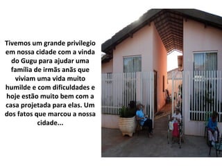 Tivemos um grande privilegio
em nossa cidade com a vinda
do Gugu para ajudar uma
família de irmãs anãs que
viviam uma vida muito
humilde e com dificuldades e
hoje estão muito bem com a
casa projetada para elas. Um
dos fatos que marcou a nossa
cidade...