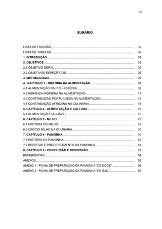 ix




                                                            SUMÁRIO



LISTA DE FIGURAS....................................................................................................           vii
LISTA DE TABELAS....................................................................................................           viii
1. INTRODUÇÃO.........................................................................................................         01
2. OBJETIVOS ............................................................................................................      05
2.1 OBJETIVO GERAL ...............................................................................................             05
2.2 OBJETIVOS ESPECÍFICOS .................................................................................                    05
3. METODOLOGIA .....................................................................................................           06
4. CAPÍTULO 1 - HISTÓRIA DA ALIMENTAÇÃO.....................................................                                   08
4.1 ALIMENTAÇÃO NA PRÉ-HISTÓRIA.....................................................................                           09
4.2 HERANÇA INDÍGENA NA ALIMENTAÇÃO .........................................................                                  11
4.3 CONTRIBUIÇÃO PORTUGUESA NA ALIMENTAÇÃO.........................................                                            13
4.4 CONTRIBUIÇÃO AFRICANA NA CULINÁRIA......................................................                                   14
5. CAPÍTULO 2 - ALIMENTAÇÃO E CULTURA ......................................................                                   16
5.1 ALIMENTAÇÃO SAUDÁVEL .................................................................................                     19
6. CAPÍTULO 3 - MILHO.............................................................................................             25
6.1 HISTÓRIA DO MILHO............................................................................................              25
6.2 USO DO MILHO NA CULINÁRIA...........................................................................                       30
7. CAPÍTULO 4 - PAMONHA......................................................................................                  40
7.1 HISTÓRIA DA PAMONHA.....................................................................................                   40
7.2 RECEITAS E PROCESSAMENTO DA PAMONHA..............................................                                          43
8. CAPÍTULO 5 - CONCLUSÃO E DISCUSSÃO........................................................                                  52
REFERÊNCIAS ...........................................................................................................        54
ANEXOS .....................................................................................................................   58
ANEXO 1 - FICHA DE PREPARAÇÃO DA PAMONHA “DE DOCE” ..........................                                                  59
ANEXO 2 - FICHA DE PREPARAÇÃO DA PAMONHA “DE SAL”...............................                                               60
 