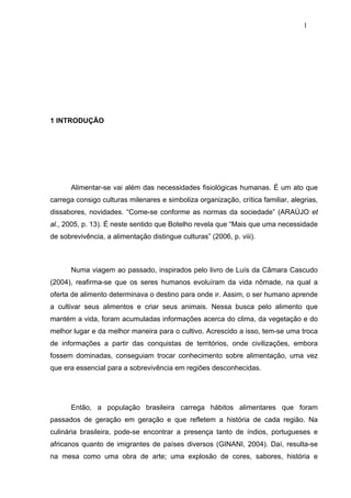 1




1 INTRODUÇÃO




      Alimentar-se vai além das necessidades fisiológicas humanas. É um ato que
carrega consigo culturas milenares e simboliza organização, crítica familiar, alegrias,
dissabores, novidades. “Come-se conforme as normas da sociedade” (ARAÚJO et
al., 2005, p. 13). É neste sentido que Botelho revela que “Mais que uma necessidade
de sobrevivência, a alimentação distingue culturas” (2006, p. viii).



      Numa viagem ao passado, inspirados pelo livro de Luís da Câmara Cascudo
(2004), reafirma-se que os seres humanos evoluíram da vida nômade, na qual a
oferta de alimento determinava o destino para onde ir. Assim, o ser humano aprende
a cultivar seus alimentos e criar seus animais. Nessa busca pelo alimento que
mantém a vida, foram acumuladas informações acerca do clima, da vegetação e do
melhor lugar e da melhor maneira para o cultivo. Acrescido a isso, tem-se uma troca
de informações a partir das conquistas de territórios, onde civilizações, embora
fossem dominadas, conseguiam trocar conhecimento sobre alimentação, uma vez
que era essencial para a sobrevivência em regiões desconhecidas.




      Então, a população brasileira carrega hábitos alimentares que foram
passados de geração em geração e que refletem a história de cada região. Na
culinária brasileira, pode-se encontrar a presença tanto de índios, portugueses e
africanos quanto de imigrantes de países diversos (GINANI, 2004). Daí, resulta-se
na mesa como uma obra de arte; uma explosão de cores, sabores, história e
 