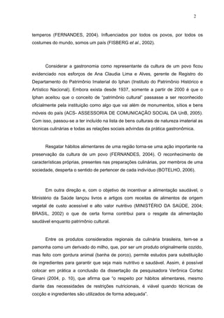 2



temperos (FERNANDES, 2004). Influenciados por todos os povos, por todos os
costumes do mundo, somos um país (FISBERG et al., 2002).




      Considerar a gastronomia como representante da cultura de um povo ficou
evidenciado nos esforços de Ana Claudia Lima e Alves, gerente de Registro do
Departamento do Patrimônio Imaterial do Iphan (Instituto do Patrimônio Histórico e
Artístico Nacional). Embora exista desde 1937, somente a partir de 2000 é que o
Iphan aceitou que o conceito de “patrimônio cultural” passasse a ser reconhecido
oficialmente pela instituição como algo que vai além de monumentos, sítios e bens
móveis do país (ACS- ASSESSORIA DE COMUNICAÇÃO SOCIAL DA UnB, 2005).
Com isso, passou-se a ter incluído na lista de bens culturais de natureza imaterial as
técnicas culinárias e todas as relações sociais advindas da prática gastronômica.


      Resgatar hábitos alimentares de uma região torna-se uma ação importante na
preservação da cultura de um povo (FERNANDES, 2004). O reconhecimento de
características próprias, presentes nas preparações culinárias, por membros de uma
sociedade, desperta o sentido de pertencer de cada indivíduo (BOTELHO, 2006).



      Em outra direção e, com o objetivo de incentivar a alimentação saudável, o
Ministério da Saúde lançou livros e artigos com receitas de alimentos de origem
vegetal de custo acessível e alto valor nutritivo (MINISTÉRIO DA SAÚDE, 2004;
BRASIL, 2002) o que de certa forma contribui para o resgate da alimentação
saudável enquanto patrimônio cultural.


      Entre os produtos considerados regionais da culinária brasileira, tem-se a
pamonha como um derivado do milho, que, por ser um produto originalmente cozido,
mas feito com gordura animal (banha de porco), permite estudos para substituição
de ingredientes para garantir que seja mais nutritivo e saudável. Assim, é possível
colocar em prática a conclusão da dissertação da pesquisadora Verônica Cortez
Ginani (2004, p. 10), que afirma que “o respeito por hábitos alimentares, mesmo
diante das necessidades de restrições nutricionais, é viável quando técnicas de
cocção e ingredientes são utilizados de forma adequada”.
 