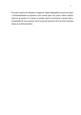 4



No quarto capítulo foi realizado o resgate de relatos bibliográficos acerca da origem
e representatividade da pamonha como comida típica. No quinto e último capítulo,
tratou-se de apontar em síntese os achados acerca da pamonha e apontar para a
necessidade de novos estudos não só acerca da pamonha como de outros produtos
típicos da culinária brasileira.
 