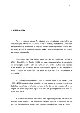 6




3 METODOLOGIA




      Para o presente estudo foi adotada uma metodologia exploratória por
documentação indireta que servirá de ponto de partida para trabalhos futuros com
estudos empíricos. Em virtude do berço da matéria-prima da pamonha, o milho, está
na América Central, especificamente no México, realizam-se estudos nas línguas
portuguesa e espanhola.



      Pretende-se com esta revisão somar esforços ao trabalho de Silva et al.
(2003), Ginani (2004) e Botelho (2006), que tratam de pratos típicos da perspectiva
da alimentação saudável além de realizarem uma análise cultural dos mesmos.
Cabe destacar que o trabalho desses pesquisadores é parte de uma tendência de
tratar o resgate da alimentação do ponto de vista nutricional, antropológico e
sociológico.



      Foi realizada pesquisa bibliográfica na base de dados Scielo no período de
1990 a 2006 em português e espanhol, na qual buscou-se resgatar o máximo de
trabalhos específicos envolvendo pamonha a fim de que se pudesse definir sua
origem em termos de povos e região bem como em qual região brasileira ela é tida
como prato típico.



      A escassez de material bibliográfico para o produto pamonha fez com que o
trabalho fosse analisado da perspectiva histórica, cultural e nutricional do seu
principal componente – o milho, o que possibilitou uma visão panorâmica do tema.
 