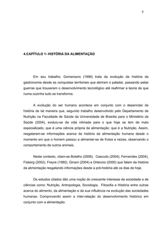8




4.CAPÍTULO 1- HISTÓRIA DA ALIMENTAÇÃO




      Em seu trabalho, Gomensoro (1999) trata da evolução da história da
gastronomia desde as conquistas territoriais que abriram o paladar, passando pelas
guerras que trouxeram o desenvolvimento tecnológico até reafirmar a teoria de que
numa cozinha tudo se transforma.


      A evolução do ser humano acontece em conjunto com o desenrolar da
história de tal maneira que, segundo trabalho desenvolvido pelo Departamento de
Nutrição na Faculdade de Saúde da Universidade de Brasília para o Ministério da
Saúde (2004), evoluiu-se da vida nômade para o que hoje se tem de mais
especializado, que é uma ciência própria da alimentação: que é a Nutrição. Assim,
resgataram-se informações acerca da história da alimentação humana desde o
momento em que o homem passou a alimentar-se de frutos e raízes, observando o
comportamento de outros animais.


      Neste contexto, citam-se Botelho (2006), Cascudo (2004), Fernandes (2004),
Fisberg (2002), Freyre (1980), Ginani (2004) e Ortencio (2000) que falam da história
da alimentação resgatando informações desde a pré-história até os dias de hoje.


      Os estudos citados dão uma noção do crescente interesse da sociedade e de
ciências como: Nutrição, Antropologia, Sociologia, Filosofia e História entre outras
acerca do alimento, da alimentação e da sua influência na evolução das sociedades
humanas. Comprovando assim a inter-relação do desenvolvimento histórico em
conjunto com a alimentação.
 