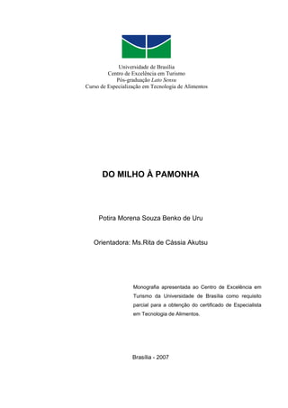 Universidade de Brasília
         Centro de Excelência em Turismo
            Pós-graduação Lato Sensu
Curso de Especialização em Tecnologia de Alimentos




      DO MILHO À PAMONHA




     Potira Morena Souza Benko de Uru


   Orientadora: Ms.Rita de Cássia Akutsu




                   Monografia apresentada ao Centro de Excelência em
                   Turismo da Universidade de Brasília como requisito
                   parcial para a obtenção do certificado de Especialista
                   em Tecnologia de Alimentos.




                   Brasília - 2007
 