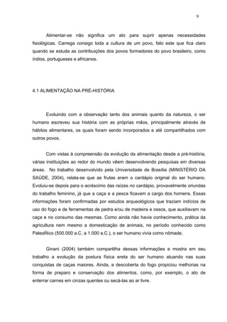9



      Alimentar-se não significa um ato para suprir apenas necessidades
fisiológicas. Carrega consigo toda a cultura de um povo, fato este que fica claro
quando se estuda as contribuições dos povos formadores do povo brasileiro, como
índios, portugueses e africanos.




4.1 ALIMENTAÇÃO NA PRÉ-HISTÓRIA




      Evoluindo com a observação tanto dos animais quanto da natureza, o ser
humano escreveu sua história com as próprias mãos, principalmente através de
hábitos alimentares, os quais foram sendo incorporados e até compartilhados com
outros povos.


      Com vistas à compreensão da evolução da alimentação desde a pré-história,
várias instituições ao redor do mundo vêem desenvolvendo pesquisas em diversas
áreas. No trabalho desenvolvido pela Universidade de Brasília (MINISTÉRIO DA
SAÚDE, 2004), relata-se que as frutas eram o cardápio original do ser humano.
Evoluiu-se depois para o acréscimo das raízes no cardápio, provavelmente oriundas
do trabalho feminino, já que a caça e a pesca ficavam a cargo dos homens. Essas
informações foram confirmadas por estudos arqueológicos que traziam indícios de
uso do fogo e de ferramentas de pedra e/ou de madeira e ossos, que auxiliavam na
caça e no consumo das mesmas. Como ainda não havia conhecimento, prática da
agricultura nem mesmo a domesticação de animais, no período conhecido como
PaleolÍtico (500.000 a.C. a 1.000 a.C.), o ser humano vivia como nômade.


      Ginani (2004) também compartilha dessas informações e mostra em seu
trabalho a evolução da postura física ereta do ser humano atuando nas suas
conquistas de caças maiores. Ainda, a descoberta do fogo propiciou melhorias na
forma de preparo e conservação dos alimentos, como, por exemplo, o ato de
enterrar carnes em cinzas quentes ou secá-las ao ar livre.
 