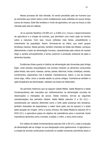 10



      Nesse processo de vida nômade, foi sendo percebido pelo ser humano que
as sementes que caíam sobre a terra multiplicavam suas colheitas em pouco tempo
(cerca de meses). Este fato sinalizou o início da agricultura, em que se trocou a vida
nômade pela vida em aldeias.


      Já no período Neolítico (10.000 a.C. a 4.000 a.C.), houve o desenvolvimento
da agricultura e a criação de animais, que permitiam uma maior ação do homem
sobre a natureza. Com isso, houve colheitas mais fartas, possibilitando o
crescimento da população. Assim, formaram-se as tribos, que eram grupos
familiares maiores. Neste período, também chamado de Idade dos Metais, começou
efetivamente a base da alimentação humana, caracterizada pela cultura de cereais
(trigo e centeio principalmente) e tornou possível a produção artesanal de pães e
alimentos líquidos.


      Evidências fortes quanto à história da alimentação são fornecidas pelo Antigo
Egito, onde estudos arqueológicos nas tumbas mostram os alimentos consumidos
pelos faraós, tais como: massas, carnes, peixes, laticínios, frutas, hortaliças, cereais,
condimentos, especiarias, mel e bebidas. Caracteriza-se, assim, o uso de cereais
como trigo, milho, arroz e cevada desde os povos antigos. Conhecia-se também a
ação terapêutica da alimentação, relatada nos textos de Hipócrates.


      Os períodos históricos que se seguem (Idade Média, Idade Moderna e Idade
Contemporânea) são marcados por melhoramentos na alimentação oriundos de
observações e interações de povos. Desta maneira, tem-se as seguintes
caracterizações dos períodos citados: Idade Média (séculos X a XV d.C.) –
caracterizada por sabores diferentes como o forte (pela presença dos temperos,
também chamados de especiarias); o sabor doce (pelo uso do açúcar) e o ácido
(pela atuação de vinagre, vinho e sucos cítricos). Na Idade Moderna (séculos XV a
XVIII d.C.), a agricultura passa do objetivo de subsistência para o comercial, tendo
importância alimentos como o tomate, a batata, o milho, o arroz entre outros.


      Em relatos da Idade Contemporânea (séculos XIX a XX d.C.), está a evolução
da alimentação até se chegar na sua designação como gastronomia. A agricultura e
a criação de animais continuaram evoluindo no caráter comercial, permitindo assim o
 
