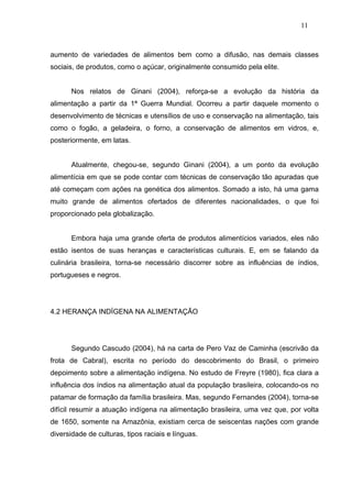 11



aumento de variedades de alimentos bem como a difusão, nas demais classes
sociais, de produtos, como o açúcar, originalmente consumido pela elite.


      Nos relatos de Ginani (2004), reforça-se a evolução da história da
alimentação a partir da 1ª Guerra Mundial. Ocorreu a partir daquele momento o
desenvolvimento de técnicas e utensílios de uso e conservação na alimentação, tais
como o fogão, a geladeira, o forno, a conservação de alimentos em vidros, e,
posteriormente, em latas.


      Atualmente, chegou-se, segundo Ginani (2004), a um ponto da evolução
alimentícia em que se pode contar com técnicas de conservação tão apuradas que
até começam com ações na genética dos alimentos. Somado a isto, há uma gama
muito grande de alimentos ofertados de diferentes nacionalidades, o que foi
proporcionado pela globalização.


      Embora haja uma grande oferta de produtos alimentícios variados, eles não
estão isentos de suas heranças e características culturais. E, em se falando da
culinária brasileira, torna-se necessário discorrer sobre as influências de índios,
portugueses e negros.




4.2 HERANÇA INDÍGENA NA ALIMENTAÇÃO




      Segundo Cascudo (2004), há na carta de Pero Vaz de Caminha (escrivão da
frota de Cabral), escrita no período do descobrimento do Brasil, o primeiro
depoimento sobre a alimentação indígena. No estudo de Freyre (1980), fica clara a
influência dos índios na alimentação atual da população brasileira, colocando-os no
patamar de formação da família brasileira. Mas, segundo Fernandes (2004), torna-se
difícil resumir a atuação indígena na alimentação brasileira, uma vez que, por volta
de 1650, somente na Amazônia, existiam cerca de seiscentas nações com grande
diversidade de culturas, tipos raciais e línguas.
 