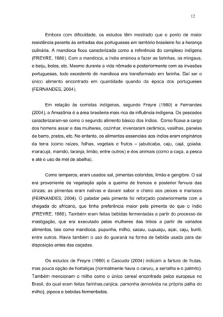 12



      Embora com dificuldade, os estudos têm mostrado que o ponto de maior
resistência perante às entradas dos portugueses em território brasileiro foi a herança
culinária. A mandioca ficou caracterizada como a referência do complexo indígena
(FREYRE, 1980). Com a mandioca, a índia ensinou a fazer as farinhas, os mingaus,
o beiju, bolos, etc. Mesmo durante a vida nômade e posteriormente com as invasões
portuguesas, todo excedente de mandioca era transformado em farinha. Daí ser o
único alimento encontrado em quantidade quando da época dos portugueses
(FERNANDES, 2004).


      Em relação às comidas indígenas, segundo Freyre (1980) e Fernandes
(2004), a Amazônia é a área brasileira mais rica de influência indígena. Os pescados
caracterizaram-se como o segundo alimento básico dos índios. Como ficava a cargo
dos homens assar e das mulheres, cozinhar, inventaram cerâmica, vasilhas, panelas
de barro, pratos, etc. No entanto, os alimentos essenciais aos índios eram originários
da terra (como raízes, folhas, vegetais e frutos – jabuticaba, caju, cajá, goiaba,
maracujá, mamão, laranja, limão, entre outros) e dos animais (como a caça, a pesca
e até o uso de mel de abelha).


      Como temperos, eram usados sal, pimentas coloridas, limão e gengibre. O sal
era proveniente da vegetação após a queima de troncos e posterior fervura das
cinzas; as pimentas eram nativas e davam sabor e cheiro aos peixes e mariscos
(FERNANDES, 2004). O paladar pela pimenta foi reforçado posteriormente com a
chegada do africano, que tinha preferência maior pela pimenta do que o índio
(FREYRE, 1980). Também eram feitas bebidas fermentadas a partir do processo de
mastigação, que era executado pelas mulheres das tribos a partir de variados
alimentos, tais como mandioca, pupunha, milho, cacau, cupuaçu, açaí, caju, buriti,
entre outros. Havia também o uso do guaraná na forma de bebida usada para dar
disposição antes das caçadas.


      Os estudos de Freyre (1980) e Cascudo (2004) indicam a fartura de frutas,
mas pouca opção de hortaliças (normalmente havia o caruru, a serralha e o palmito).
Também mencionam o milho como o único cereal encontrado pelos europeus no
Brasil, do qual eram feitas farinhas,canjica, pamonha (envolvida na própria palha do
milho), pipoca e bebidas fermentadas.
 