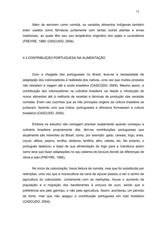 13



      Além de servirem como comida, os variados alimentos indígenas também
eram usados como fármacos juntamente com tantas outras plantas e ervas
medicinais, as quais têm seu uso terapêutico originário dos pajés e curandeiros
(FREYRE, 1980; CASCUDO, 2004).




4.3 CONTRIBUIÇÃO PORTUGUESA NA ALIMENTAÇÃO




      Com a chegada dos portugueses no Brasil, teve-se a necessidade de
adaptação dos colonizadores à realidade dos nativos, uma vez que muitos produtos
não resistiam à viagem até a costa brasileira (CASCUDO, 2004). Mesmo assim, a
contribuição dos colonizadores na culinária brasileira vai desde a introdução de
novos alimentos até à melhoria de receitas e técnicas de produção das variadas
comidas. Eram nas cozinhas que as três principais origens da cultura brasileira se
juntavam, fazendo com que índios, portugueses e africanos formassem a cultura
brasileira (CASCUDO, 2004).


      Embora os estudos não consigam precisar exatamente quando começou a
culinária brasileira propriamente dita, têm-se contribuições portuguesas que
atualmente são inerentes ao Brasil, como, por exemplo: gado, cereais, trigo, aves,
couve, alface, pepino, ervilha, abóbora, lentilha, alho, cebola, etc. No entanto, o
português deslocou a base de sua alimentação do trigo para a mandioca assim
como teve que fazer adaptações no seu sistema de lavoura devido às diferenças de
clima e solo (FREYRE, 1980).


      No início da colonização, havia fartura de comida, mas que foi substituída por
restrições, uma vez que a monocultura da cana de açúcar passou a ser o centro da
agricultura do colonizador. Juntamente com as restrições, houve o aumento da
população e a migração dos bandeirantes à procura de ouro, sendo que a
preferência era pelo garimpo, e não pela agricultura. Assim, aconteceu um período
de fome, mas que não apagou a contribuição portuguesa em solo brasileiro
(CASCUDO, 2004).
 