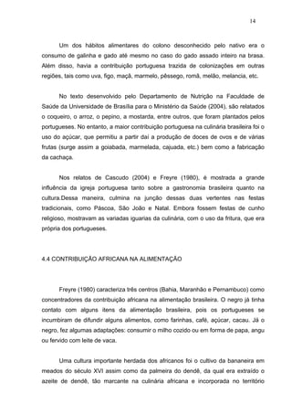 14



      Um dos hábitos alimentares do colono desconhecido pelo nativo era o
consumo de galinha e gado até mesmo no caso do gado assado inteiro na brasa.
Além disso, havia a contribuição portuguesa trazida de colonizações em outras
regiões, tais como uva, figo, maçã, marmelo, pêssego, romã, melão, melancia, etc.


      No texto desenvolvido pelo Departamento de Nutrição na Faculdade de
Saúde da Universidade de Brasília para o Ministério da Saúde (2004), são relatados
o coqueiro, o arroz, o pepino, a mostarda, entre outros, que foram plantados pelos
portugueses. No entanto, a maior contribuição portuguesa na culinária brasileira foi o
uso do açúcar, que permitiu a partir daí a produção de doces de ovos e de várias
frutas (surge assim a goiabada, marmelada, cajuada, etc.) bem como a fabricação
da cachaça.


      Nos relatos de Cascudo (2004) e Freyre (1980), é mostrada a grande
influência da igreja portuguesa tanto sobre a gastronomia brasileira quanto na
cultura.Dessa maneira, culmina na junção dessas duas vertentes nas festas
tradicionais, como Páscoa, São João e Natal. Embora fossem festas de cunho
religioso, mostravam as variadas iguarias da culinária, com o uso da fritura, que era
própria dos portugueses.




4.4 CONTRIBUIÇÃO AFRICANA NA ALIMENTAÇÃO




      Freyre (1980) caracteriza três centros (Bahia, Maranhão e Pernambuco) como
concentradores da contribuição africana na alimentação brasileira. O negro já tinha
contato com alguns itens da alimentação brasileira, pois os portugueses se
incumbiram de difundir alguns alimentos, como farinhas, café, açúcar, cacau. Já o
negro, fez algumas adaptações: consumir o milho cozido ou em forma de papa, angu
ou fervido com leite de vaca.


      Uma cultura importante herdada dos africanos foi o cultivo da bananeira em
meados do século XVI assim como da palmeira do dendê, da qual era extraído o
azeite de dendê, tão marcante na culinária africana e incorporada no território
 