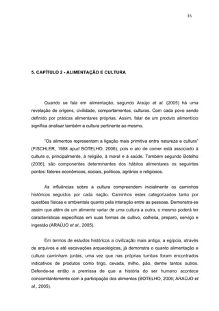 16




5. CAPÍTULO 2 - ALIMENTAÇÃO E CULTURA




       Quando se fala em alimentação, segundo Araújo et al. (2005) há uma
revelação de origens, civilidade, comportamentos, culturas. Com cada povo sendo
definido por práticas alimentares próprias. Assim, falar de um produto alimentício
significa analisar também a cultura pertinente ao mesmo.


       “Os alimentos representam a ligação mais primitiva entre natureza e cultura”
(FISCHLER, 1988 apud BOTELHO, 2006), pois o ato de comer está associado à
cultura e, principalmente, à religião, à moral e à saúde. Também segundo Botelho
(2006), são componentes determinantes dos hábitos alimentares os seguintes
pontos: fatores econômicos, sociais, políticos, agrários e religiosos.


       As influências sobre a cultura compreendem inicialmente os caminhos
históricos seguidos por cada nação. Caminhos estes categorizados tanto por
questões físicas e ambientais quanto pela interação entre as pessoas. Demonstra-se
assim que além de um alimento variar de uma cultura a outra, o mesmo poderá ter
características específicas em suas formas de cultivo, colheita, preparo, serviço e
ingestão (ARAÚJO et al., 2005).


       Em termos de estudos históricos a civilização mais antiga, a egípcia, através
de arquivos e até escavações arqueológicas, já demonstra o quanto alimentação e
cultura caminham juntas, uma vez que nas próprias tumbas foram encontrados
indicativos de produtos como trigo, cevada, milho, pão, dentre tantos outros.
Defende-se então a premissa de que a história do ser humano acontece
concomitantemente com a participação dos alimentos (BOTELHO, 2006; ARAÚJO et
al., 2005).
 