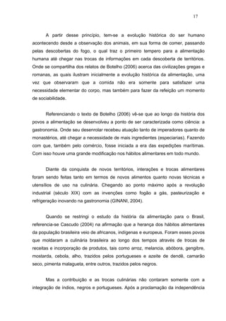 17



      A partir desse princípio, tem-se a evolução histórica do ser humano
acontecendo desde a observação dos animais, em sua forma de comer, passando
pelas descobertas do fogo, o qual traz o primeiro tempero para a alimentação
humana até chegar nas trocas de informações em cada descoberta de territórios.
Onde se compartilha dos relatos de Botelho (2006) acerca das civilizações gregas e
romanas, as quais ilustram inicialmente a evolução histórica da alimentação, uma
vez que observaram que a comida não era somente para satisfazer uma
necessidade elementar do corpo, mas também para fazer da refeição um momento
de sociabilidade.


      Referenciando o texto de Botelho (2006) vê-se que ao longo da história dos
povos a alimentação se desenvolveu a ponto de ser caracterizada como ciência: a
gastronomia. Onde seu desenrolar recebeu atuação tanto de imperadores quanto de
monastérios, até chegar a necessidade de mais ingredientes (especiarias). Fazendo
com que, também pelo comércio, fosse iniciada a era das expedições marítimas.
Com isso houve uma grande modificação nos hábitos alimentares em todo mundo.


      Diante da conquista de novos territórios, interações e trocas alimentares
foram sendo feitas tanto em termos de novos alimentos quanto novas técnicas e
utensílios de uso na culinária. Chegando ao ponto máximo após a revolução
industrial (século XIX) com as invenções como fogão a gás, pasteurização e
refrigeração inovando na gastronomia (GINANI, 2004).


      Quando se restringi o estudo da história da alimentação para o Brasil,
referencia-se Cascudo (2004) na afirmação que a herança dos hábitos alimentares
da população brasileira veio de africanos, indígenas e europeus. Foram esses povos
que moldaram a culinária brasileira ao longo dos tempos através de trocas de
receitas e incorporação de produtos, tais como arroz, melancia, abóbora, gengibre,
mostarda, cebola, alho, trazidos pelos portugueses e azeite de dendê, camarão
seco, pimenta malagueta, entre outros, trazidos pelos negros.


      Mas a contribuição e as trocas culinárias não contaram somente com a
integração de índios, negros e portugueses. Após a proclamação da independência
 