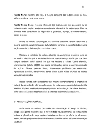 19



Região Norte: mantém, até hoje, o mesmo consumo dos índios: peixes de rios,
milho, mandioca, cará, entre outros.


Região Centro-Oeste: recebeu influência dos exploradores que passaram ou se
instalaram pela região, tendo na sua culinária, elementos de todo o país. Mas os
produtos mais consumidos da região são a guariroba, o pequi, a banana-da-terra,
peixes e caças.


      Diante de tantas contribuições na culinária brasileira, tem-se reforçado o
mesmo caminho que alimentação e cultura fazem, tornando a especificidade de uma
nação o resultado da interação com outros povos.


      Mediante a variedade de culturas atuando na gastronomia brasileira, torna-se
necessário elucidar que a evolução alimentar trouxe consigo mudanças que nem
sempre refletem ponto positivo no que diz respeito à saúde. Como exemplo,
referenciamos Botelho (2006), que relata contribuições como o uso indiscriminado
de açúcar, frituras, poucas      fibras, favorecendo problemas de obesidade,
hipertensão, diabetes, dislipidemias, dentre tantos outros males oriundos de hábitos
alimentares incorretos.


      Nesse sentido, cabe acrescentar que mesmo compreendendo a importância
cultural da alimentação não se pode perder de vista que as características da vida
moderna impõem preocupações que perpassam a manutenção da saúde. Portanto,
torna-se necessário destacar conceitos e atributos da alimentação saudável.




5.1 ALIMENTAÇÃO SAUDÁVEL


      Após relatar o caminho percorrido pela alimentação ao longo da história,
chega-se ao ponto desafiante que a modernidade trouxe: alimentar-se corretamente
embora a globalização traga opções variadas em termos de oferta de alimentos.
Assim, tem-se que partir do entendimento básico do que vem a ser uma alimentação
saudável.
 
