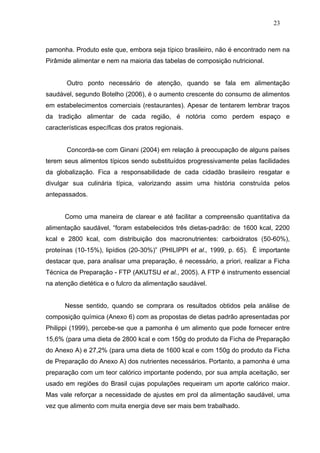 23



pamonha. Produto este que, embora seja típico brasileiro, não é encontrado nem na
Pirâmide alimentar e nem na maioria das tabelas de composição nutricional.


       Outro ponto necessário de atenção, quando se fala em alimentação
saudável, segundo Botelho (2006), é o aumento crescente do consumo de alimentos
em estabelecimentos comerciais (restaurantes). Apesar de tentarem lembrar traços
da tradição alimentar de cada região, é notória como perdem espaço e
características específicas dos pratos regionais.


       Concorda-se com Ginani (2004) em relação à preocupação de alguns países
terem seus alimentos típicos sendo substituídos progressivamente pelas facilidades
da globalização. Fica a responsabilidade de cada cidadão brasileiro resgatar e
divulgar sua culinária típica, valorizando assim uma história construída pelos
antepassados.


      Como uma maneira de clarear e até facilitar a compreensão quantitativa da
alimentação saudável, “foram estabelecidos três dietas-padrão: de 1600 kcal, 2200
kcal e 2800 kcal, com distribuição dos macronutrientes: carboidratos (50-60%),
proteínas (10-15%), lipídios (20-30%)” (PHILIPPI et al., 1999, p. 65). É importante
destacar que, para analisar uma preparação, é necessário, a priori, realizar a Ficha
Técnica de Preparação - FTP (AKUTSU et al., 2005). A FTP é instrumento essencial
na atenção dietética e o fulcro da alimentação saudável.


      Nesse sentido, quando se comprara os resultados obtidos pela análise de
composição química (Anexo 6) com as propostas de dietas padrão apresentadas por
Philippi (1999), percebe-se que a pamonha é um alimento que pode fornecer entre
15,6% (para uma dieta de 2800 kcal e com 150g do produto da Ficha de Preparação
do Anexo A) e 27,2% (para uma dieta de 1600 kcal e com 150g do produto da Ficha
de Preparação do Anexo A) dos nutrientes necessários. Portanto, a pamonha é uma
preparação com um teor calórico importante podendo, por sua ampla aceitação, ser
usado em regiões do Brasil cujas populações requeiram um aporte calórico maior.
Mas vale reforçar a necessidade de ajustes em prol da alimentação saudável, uma
vez que alimento com muita energia deve ser mais bem trabalhado.
 