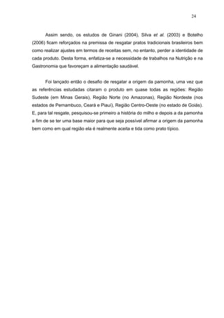 24



      Assim sendo, os estudos de Ginani (2004), Silva et al. (2003) e Botelho
(2006) ficam reforçados na premissa de resgatar pratos tradicionais brasileiros bem
como realizar ajustes em termos de receitas sem, no entanto, perder a identidade de
cada produto. Desta forma, enfatiza-se a necessidade de trabalhos na Nutrição e na
Gastronomia que favoreçam a alimentação saudável.


      Foi lançado então o desafio de resgatar a origem da pamonha, uma vez que
as referências estudadas citaram o produto em quase todas as regiões: Região
Sudeste (em Minas Gerais), Região Norte (no Amazonas), Região Nordeste (nos
estados de Pernambuco, Ceará e Piauí), Região Centro-Oeste (no estado de Goiás).
E, para tal resgate, pesquisou-se primeiro a história do milho e depois a da pamonha
a fim de se ter uma base maior para que seja possível afirmar a origem da pamonha
bem como em qual região ela é realmente aceita e tida como prato típico.
 