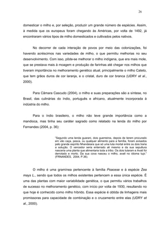 26



domesticar o milho e, por seleção, produzir um grande número de espécies. Assim,
à medida que os europeus foram chegando às Américas, por volta de 1492, já
encontraram vários tipos de milho domesticados e cultivados pelos nativos.


         No decorrer de cada interação de povos por meio das colonizações, foi
havendo acréscimos nas variedades de milho, o que permitiu melhorias no seu
desenvolvimento. Com isso, pôde-se melhorar o milho indígena, que era mais mole,
que se prestava mais à moagem e produção de farinhas até chegar nos milhos que
tiveram importância no melhoramento genético atual, principalmente o milho Cateto,
que tem grãos duros de cor laranja, e o cristal, duro de cor branca (UDRY et al.,
2000).


         Para Câmara Cascudo (2004), o milho e suas preparações são a síntese, no
Brasil, das culinárias do índio, português e africano, atualmente incorporada à
indústria do milho.


         Para o índio brasileiro, o milho não teve grande importância como a
mandioca, mas tinha seu caráter sagrado como relatado na lenda do milho por
Fernandes (2004, p. 36):


                       “Segundo uma lenda guarani, dois guerreiros, depois de terem procurado
                       em vão caça, pesca, ou qualquer alimento para a família, foram avisados
                       pelo grande espírito Nhandeiara que só uma luta mortal entre os dois traria
                       a solução. O vencedor seria enterrado ali mesmo e da sua sepultura
                       nasceria uma planta que alimentaria toda a tribo. Os dois lutaram e Avati foi
                       derrotado e morto. Da sua cova nasceu o milho, avati no idioma tupi.”
                       (FRNANDES, 2004, P.36).



         O milho é uma gramínea pertencente à família Poacese e à espécie Zea
mays L., sendo que todos os milhos existentes pertencem a essa única espécie. É
uma das plantas com maior variabilidade genética, o que permitiu vários trabalhos
de sucesso no melhoramento genético, com início por volta de 1930, resultando no
que hoje é conhecido como milho híbrido. Essa espécie é obtida de linhagens mais
promissoras para capacidade de combinação e o cruzamento entre elas (UDRY et
al., 2000).
 